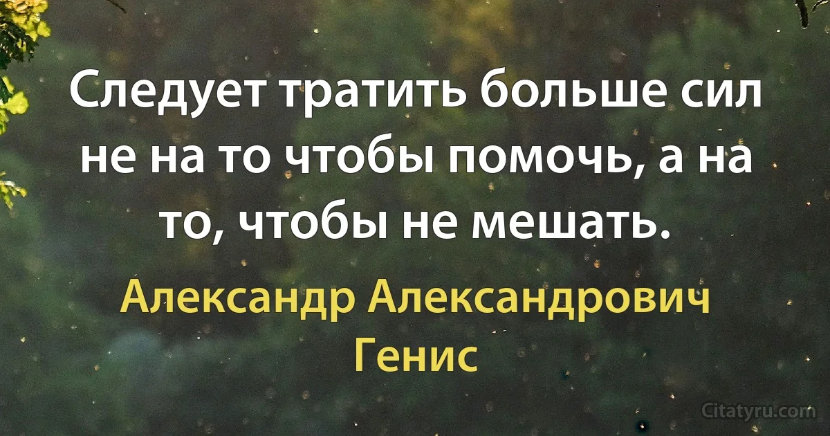 Следует тратить больше сил не на то чтобы помочь, а на то, чтобы не мешать. (Александр Александрович Генис)