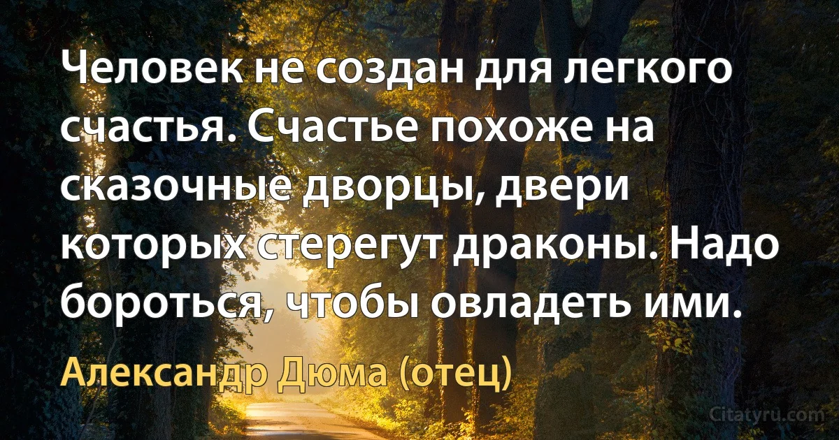 Человек не создан для легкого счастья. Счастье похоже на сказочные дворцы, двери которых стерегут драконы. Надо бороться, чтобы овладеть ими. (Александр Дюма (отец))