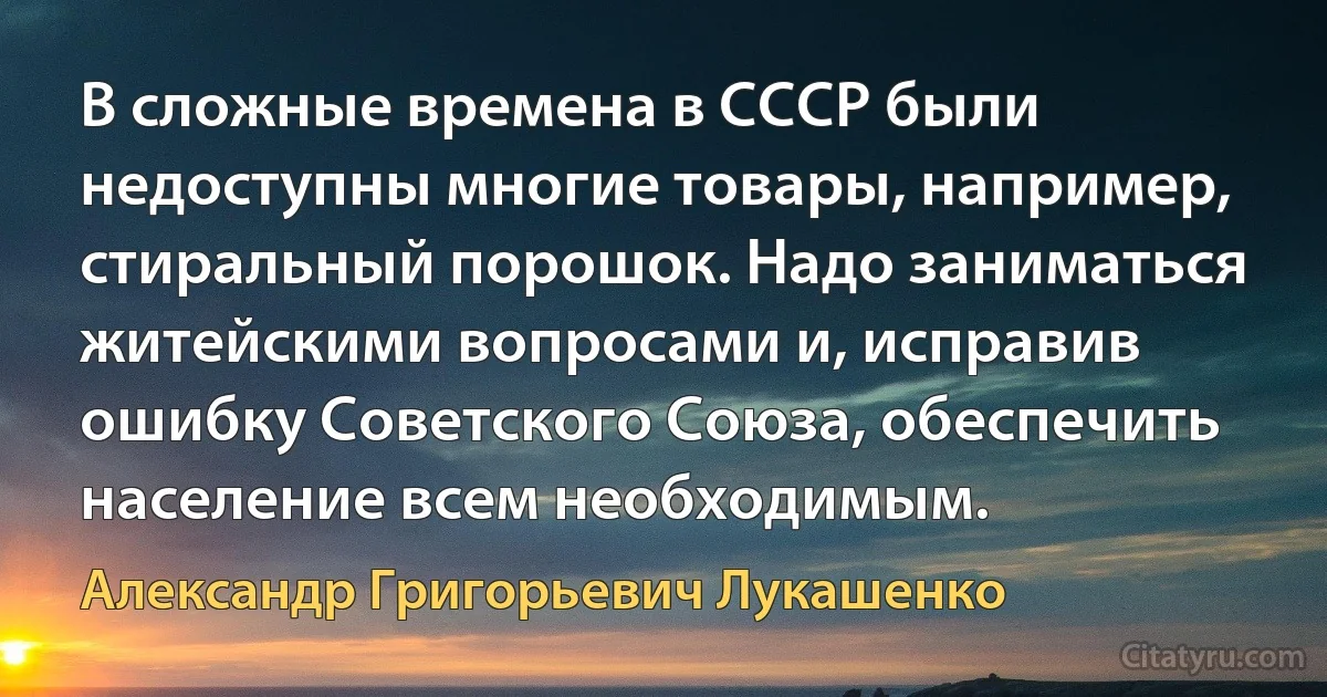 В сложные времена в СССР были недоступны многие товары, например, стиральный порошок. Надо заниматься житейскими вопросами и, исправив ошибку Советского Союза, обеспечить население всем необходимым. (Александр Григорьевич Лукашенко)