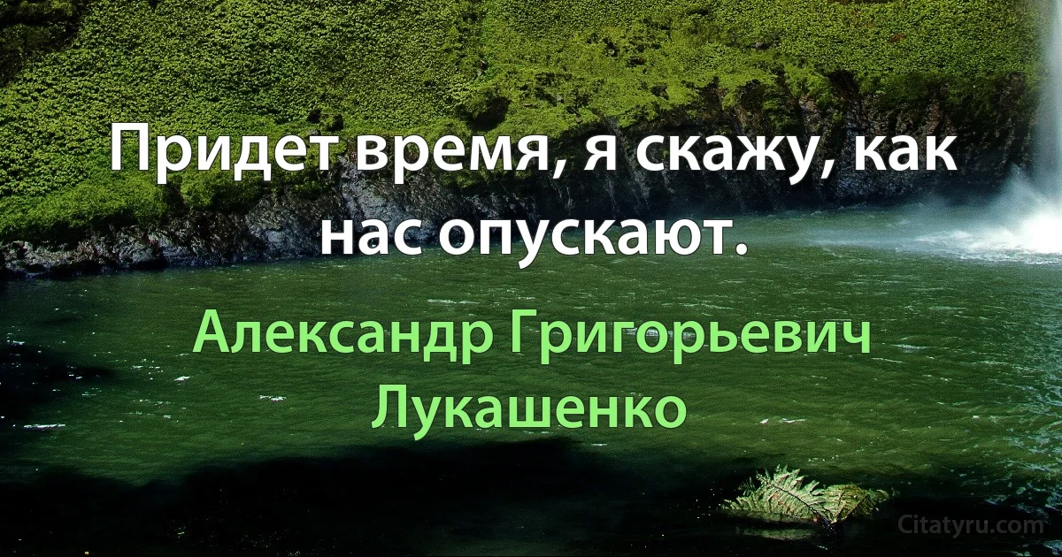 Придет время, я скажу, как нас опускают. (Александр Григорьевич Лукашенко)