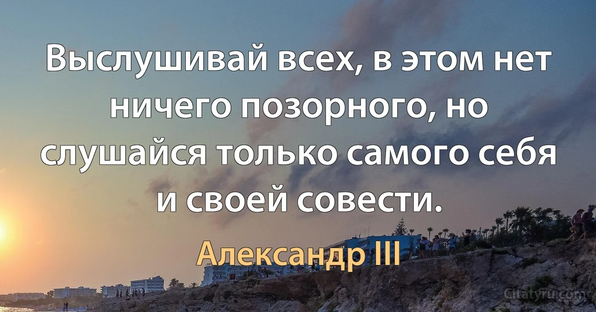 Выслушивай всех, в этом нет ничего позорного, но слушайся только самого себя и своей совести. (Александр III)