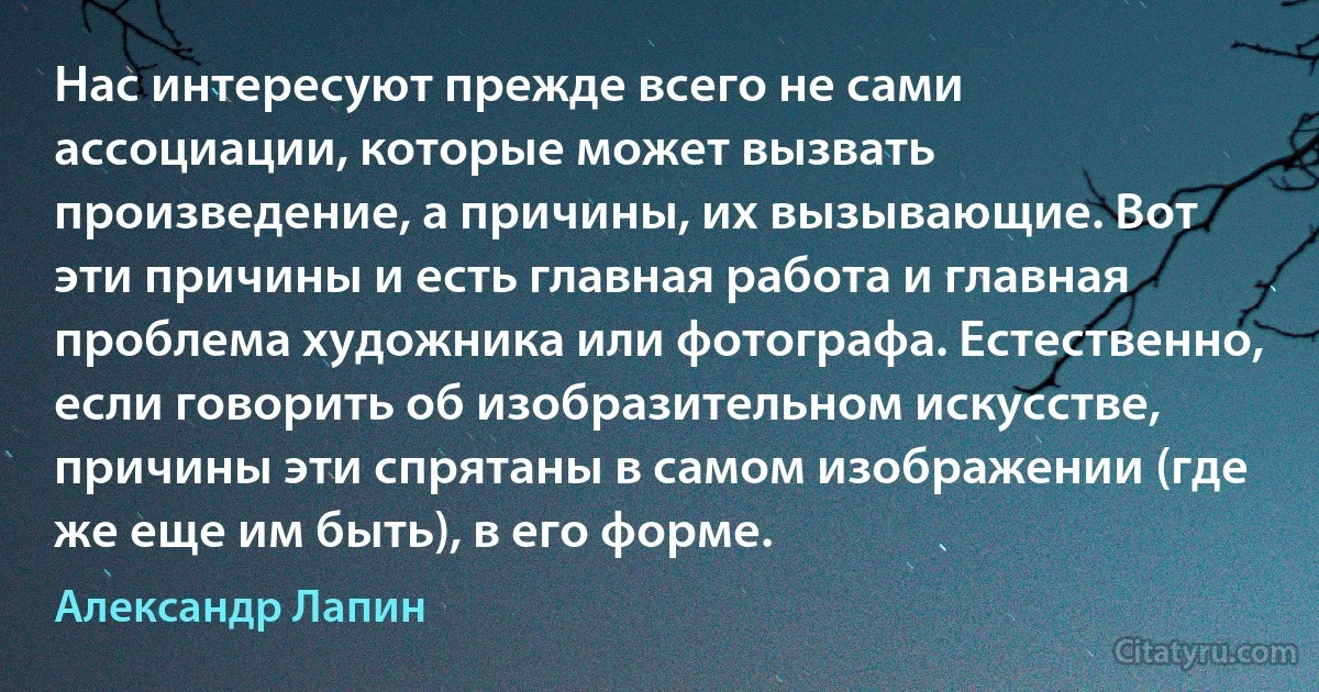 Нас интересуют прежде всего не сами ассоциации, которые может вызвать произведение, а причины, их вызывающие. Вот эти причины и есть главная работа и главная проблема художника или фотографа. Естественно, если говорить об изобразительном искусстве, причины эти спрятаны в самом изображении (где же еще им быть), в его форме. (Александр Лапин)