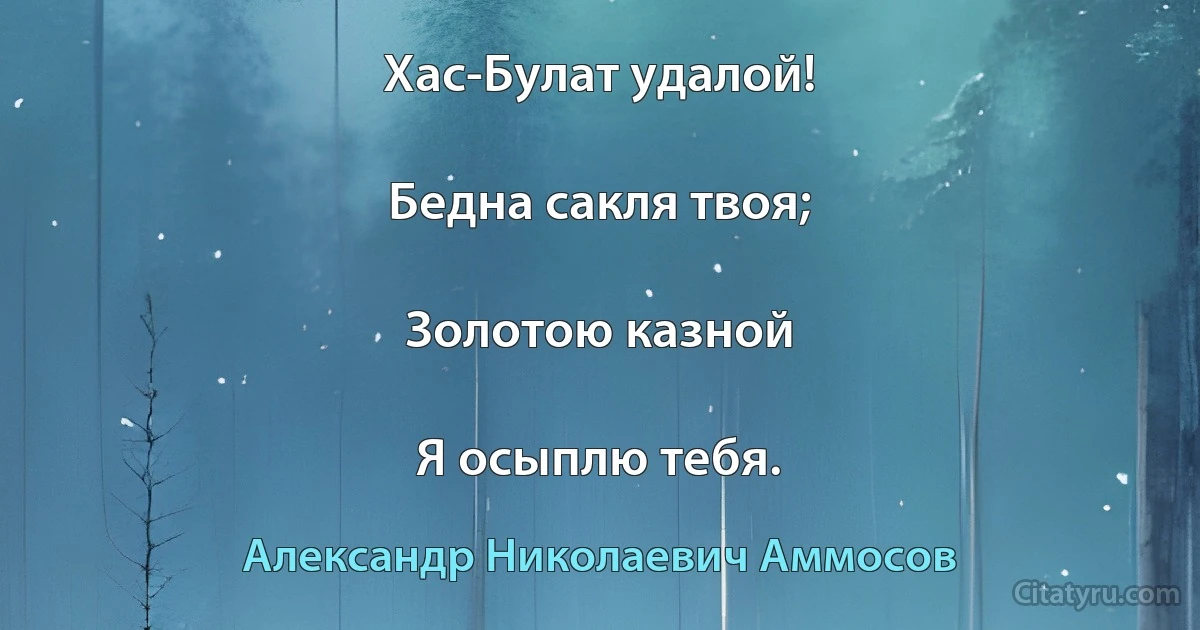 Хас-Булат удалой!

Бедна сакля твоя;

Золотою казной

Я осыплю тебя. (Александр Николаевич Аммосов)