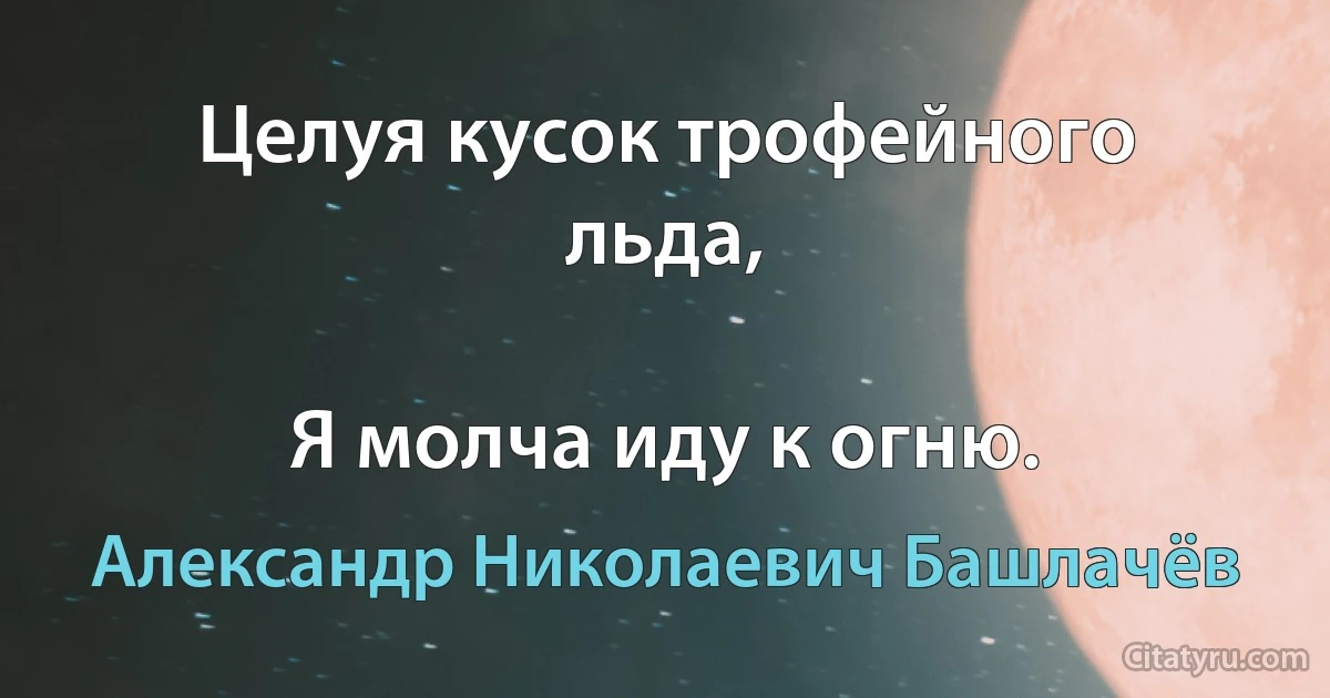 Целуя кусок трофейного льда,

Я молча иду к огню. (Александр Николаевич Башлачёв)