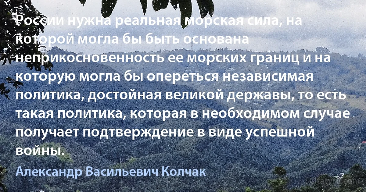 России нужна реальная морская сила, на которой могла бы быть основана неприкосновенность ее морских границ и на которую могла бы опереться независимая политика, достойная великой державы, то есть такая политика, которая в необходимом случае получает подтверждение в виде успешной войны. (Александр Васильевич Колчак)