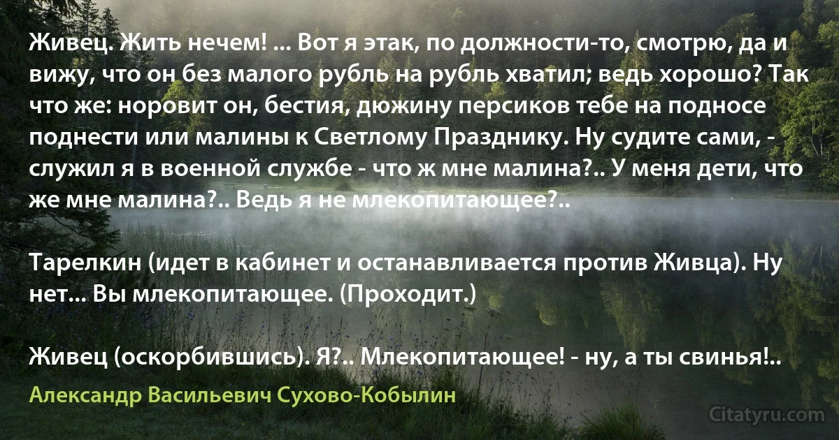 Живец. Жить нечем! ... Вот я этак, по должности-то, смотрю, да и вижу, что он без малого рубль на рубль хватил; ведь хорошо? Так что же: норовит он, бестия, дюжину персиков тебе на подносе поднести или малины к Светлому Празднику. Ну судите сами, - служил я в военной службе - что ж мне малина?.. У меня дети, что же мне малина?.. Ведь я не млекопитающее?..

Тарелкин (идет в кабинет и останавливается против Живца). Ну нет... Вы млекопитающее. (Проходит.)

Живец (оскорбившись). Я?.. Млекопитающее! - ну, а ты свинья!.. (Александр Васильевич Сухово-Кобылин)