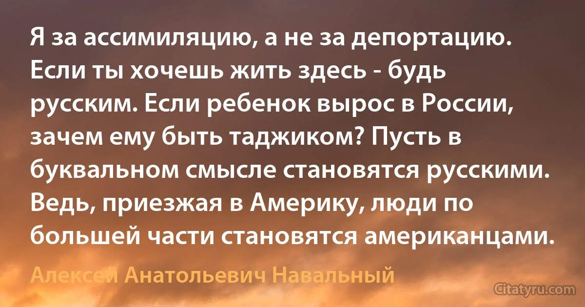 Я за ассимиляцию, а не за депортацию. Если ты хочешь жить здесь - будь русским. Если ребенок вырос в России, зачем ему быть таджиком? Пусть в буквальном смысле становятся русскими. Ведь, приезжая в Америку, люди по большей части становятся американцами. (Алексей Анатольевич Навальный)