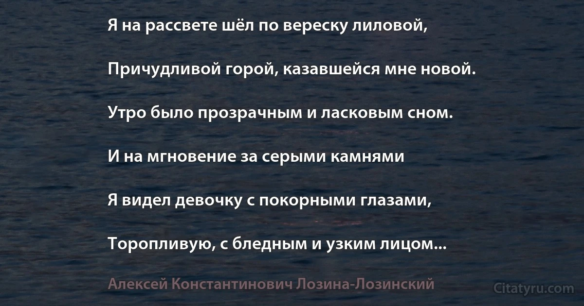 Я на рассвете шёл по вереску лиловой,

Причудливой горой, казавшейся мне новой.

Утро было прозрачным и ласковым сном.

И на мгновение за серыми камнями

Я видел девочку с покорными глазами,

Торопливую, с бледным и узким лицом... (Алексей Константинович Лозина-Лозинский)