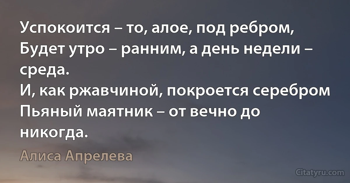 Успокоится – то, алое, под ребром,
Будет утро – ранним, а день недели – среда.
И, как ржавчиной, покроется серебром
Пьяный маятник – от вечно до никогда. (Алиса Апрелева)