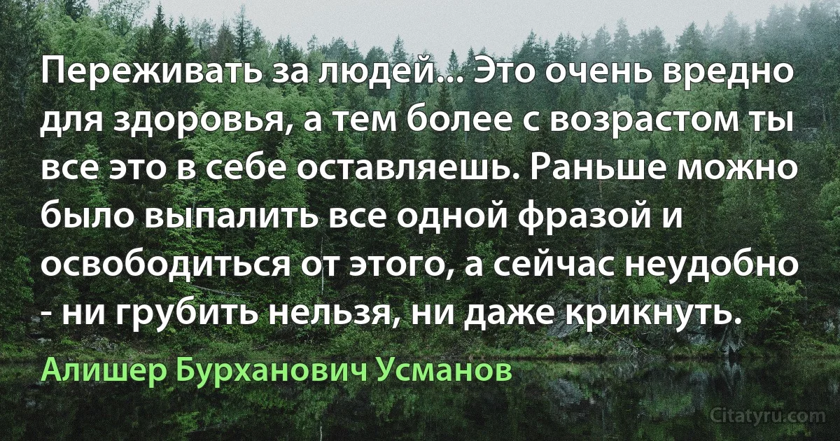 Переживать за людей... Это очень вредно для здоровья, а тем более с возрастом ты все это в себе оставляешь. Раньше можно было выпалить все одной фразой и освободиться от этого, а сейчас неудобно - ни грубить нельзя, ни даже крикнуть. (Алишер Бурханович Усманов)