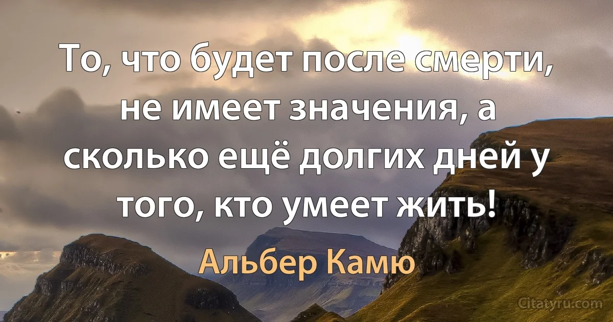 То, что будет после смерти, не имеет значения, а сколько ещё долгих дней у того, кто умеет жить! (Альбер Камю)