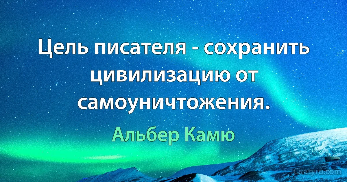 Цель писателя - сохранить цивилизацию от самоуничтожения. (Альбер Камю)