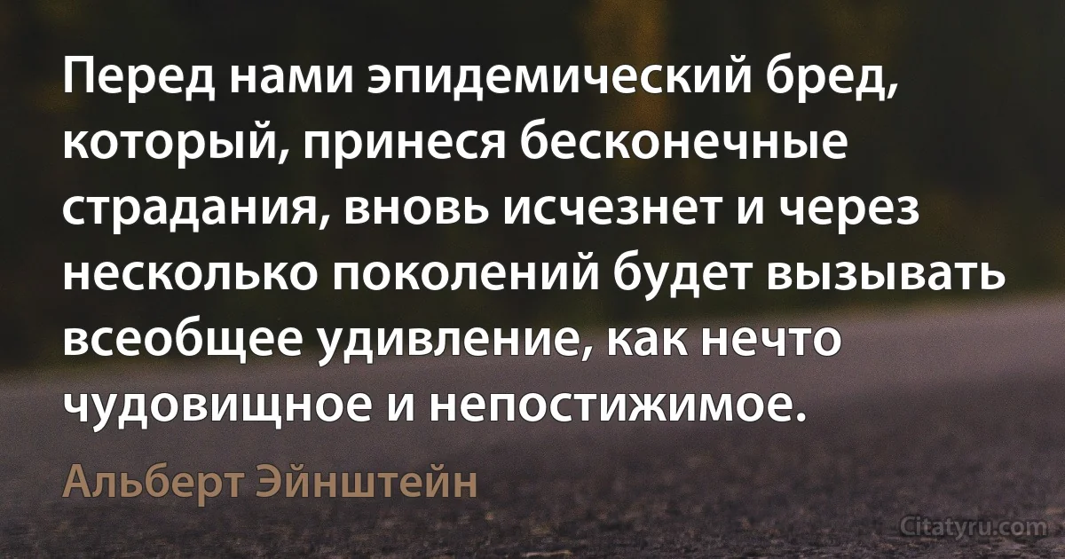 Перед нами эпидемический бред, который, принеся бесконечные страдания, вновь исчезнет и через несколько поколений будет вызывать всеобщее удивление, как нечто чудовищное и непостижимое. (Альберт Эйнштейн)