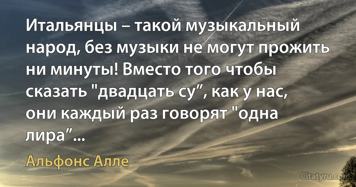 Итальянцы – такой музыкальный народ, без музыки не могут прожить ни минуты! Вместо того чтобы сказать "двадцать су”, как у нас, они каждый раз говорят "одна лира”... (Альфонс Алле)