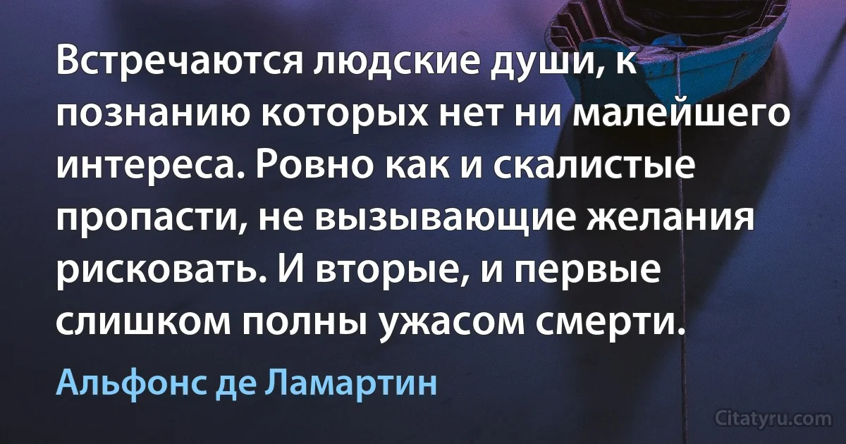 Встречаются людские души, к познанию которых нет ни малейшего интереса. Ровно как и скалистые пропасти, не вызывающие желания рисковать. И вторые, и первые слишком полны ужасом смерти. (Альфонс де Ламартин)