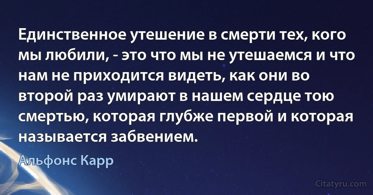 Единственное утешение в смерти тех, кого мы любили, - это что мы не утешаемся и что нам не приходится видеть, как они во второй раз умирают в нашем сердце тою смертью, которая глубже первой и которая называется забвением. (Альфонс Карр)