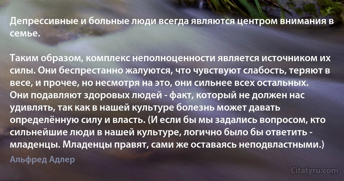 Депрессивные и больные люди всегда являются центром внимания в семье.

Таким образом, комплекс неполноценности является источником их силы. Они беспрестанно жалуются, что чувствуют слабость, теряют в весе, и прочее, но несмотря на это, они сильнее всех остальных. Они подавляют здоровых людей - факт, который не должен нас удивлять, так как в нашей культуре болезнь может давать определённую силу и власть. (И если бы мы задались вопросом, кто сильнейшие люди в нашей культуре, логично было бы ответить - младенцы. Младенцы правят, сами же оставаясь неподвластными.) (Альфред Адлер)