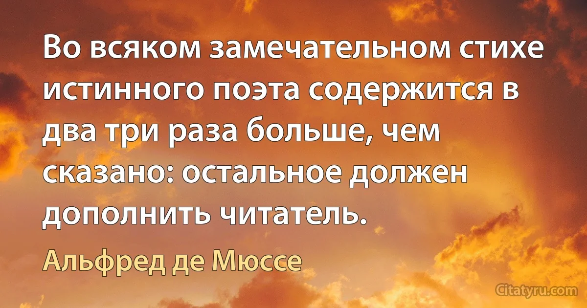 Во всяком замечательном стихе истинного поэта содержится в два три раза больше, чем сказано: остальное должен дополнить читатель. (Альфред де Мюссе)