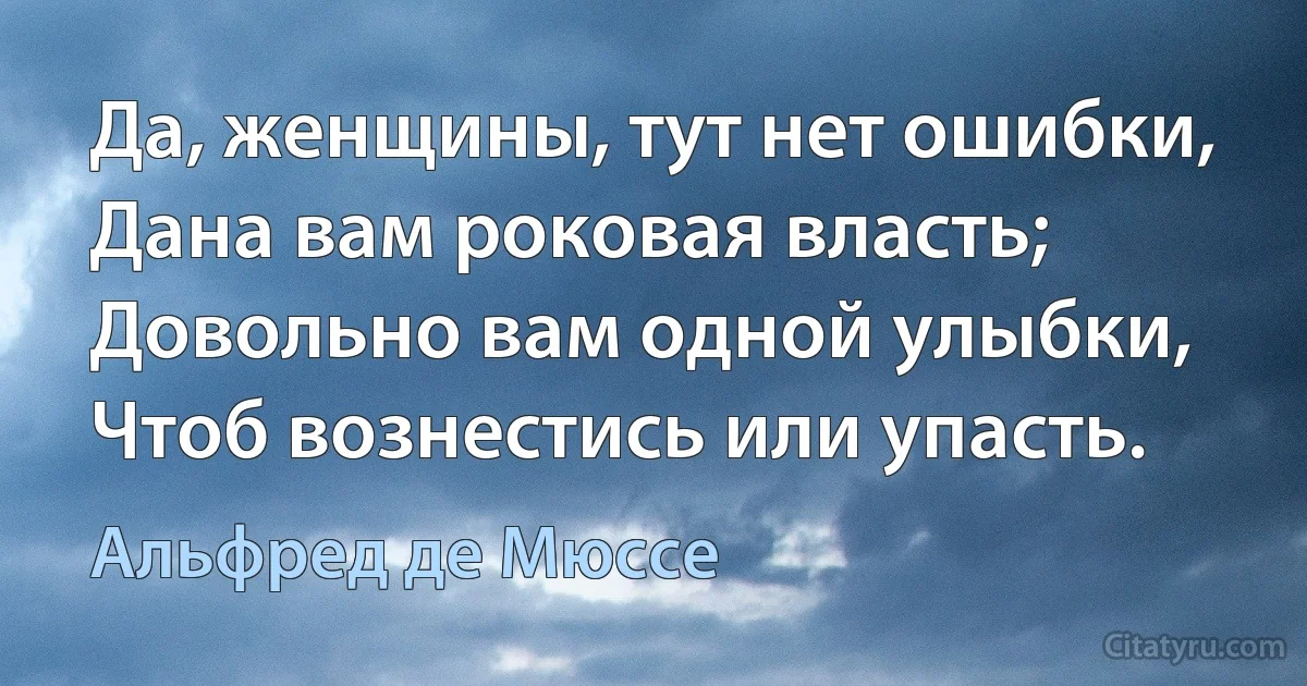 Да, женщины, тут нет ошибки,
Дана вам роковая власть;
Довольно вам одной улыбки,
Чтоб вознестись или упасть. (Альфред де Мюссе)