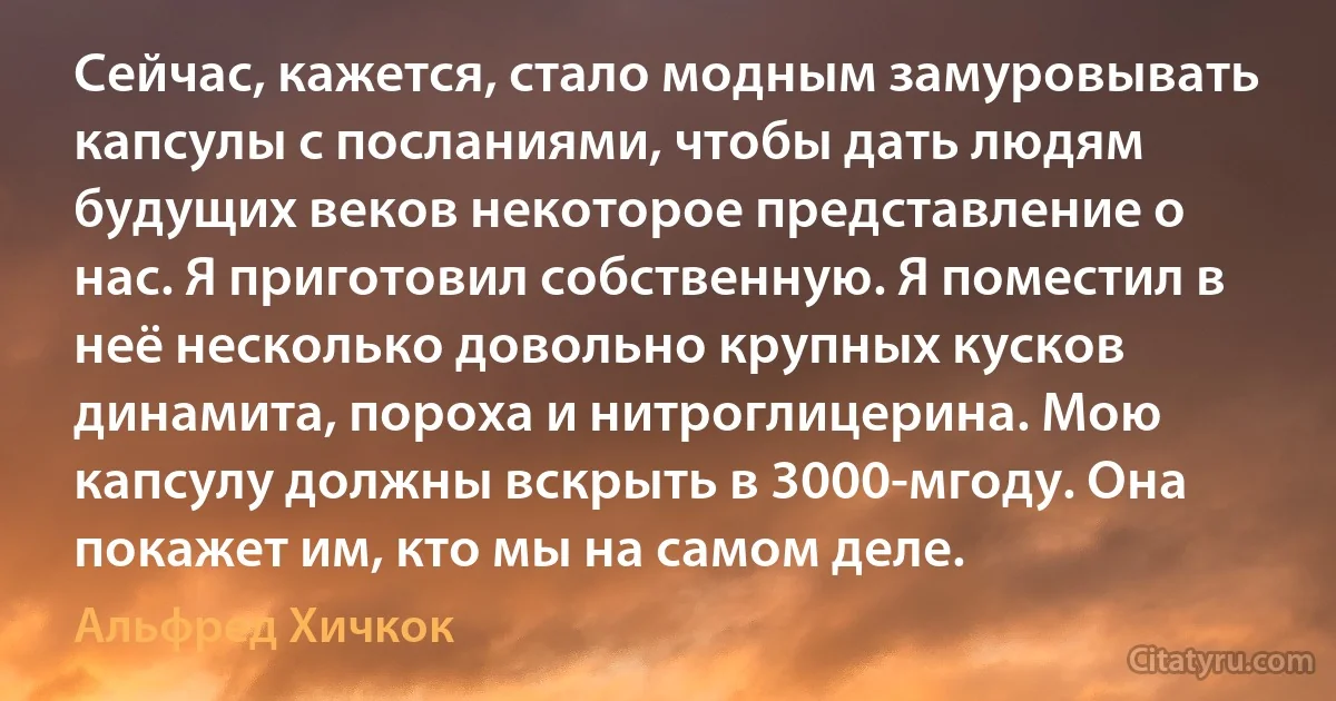 Сейчас, кажется, стало модным замуровывать капсулы с посланиями, чтобы дать людям будущих веков некоторое представление о нас. Я приготовил собственную. Я поместил в неё несколько довольно крупных кусков динамита, пороха и нитроглицерина. Мою капсулу должны вскрыть в 3000-мгоду. Она покажет им, кто мы на самом деле. (Альфред Хичкок)