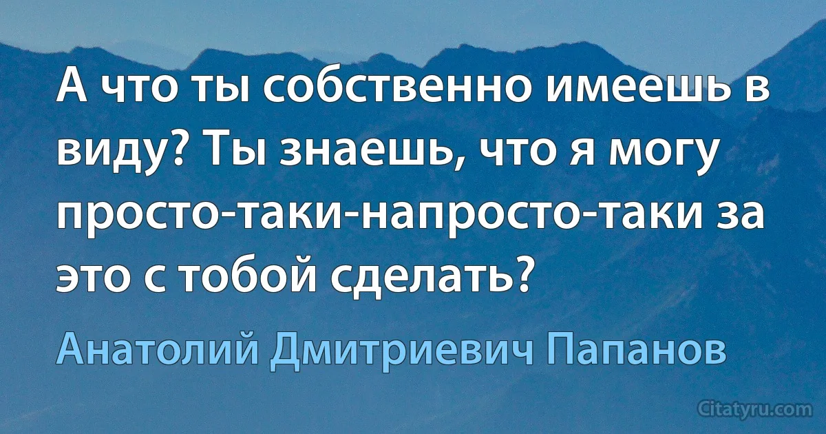 А что ты собственно имеешь в виду? Ты знаешь, что я могу просто-таки-напросто-таки за это с тобой сделать? (Анатолий Дмитриевич Папанов)