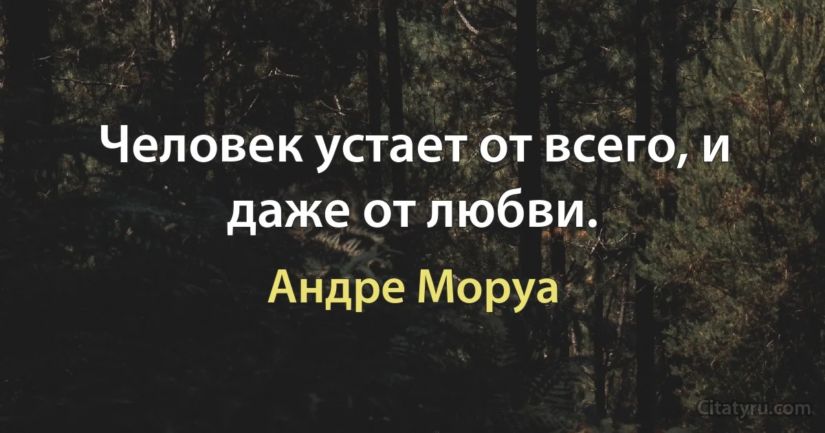 Человек устает от всего, и даже от любви. (Андре Моруа)