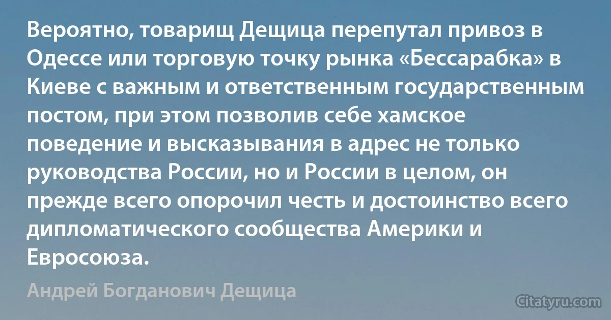 Вероятно, товарищ Дещица перепутал привоз в Одессе или торговую точку рынка «Бессарабка» в Киеве с важным и ответственным государственным постом, при этом позволив себе хамское поведение и высказывания в адрес не только руководства России, но и России в целом, он прежде всего опорочил честь и достоинство всего дипломатического сообщества Америки и Евросоюза. (Андрей Богданович Дещица)