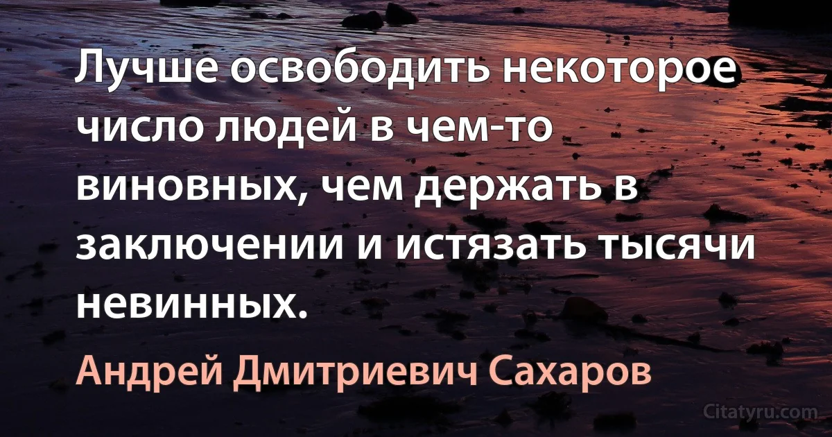 Лучше освободить некоторое число людей в чем-то виновных, чем держать в заключении и истязать тысячи невинных. (Андрей Дмитриевич Сахаров)