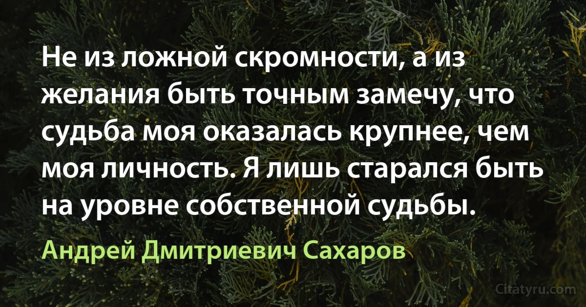 Не из ложной скромности, а из желания быть точным замечу, что судьба моя оказалась крупнее, чем моя личность. Я лишь старался быть на уровне собственной судьбы. (Андрей Дмитриевич Сахаров)