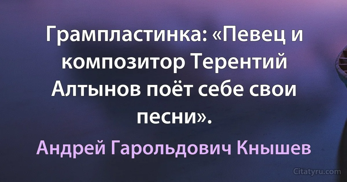 Грампластинка: «Певец и композитор Терентий Алтынов поёт себе свои песни». (Андрей Гарольдович Кнышев)