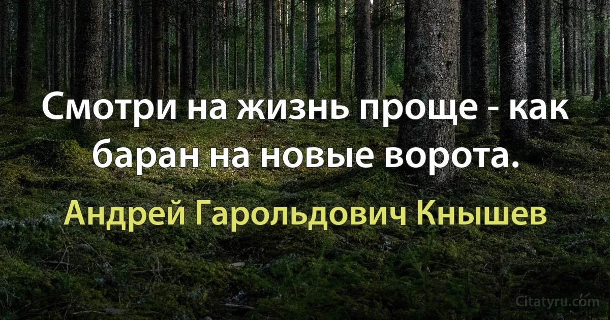 Смотри на жизнь проще - как баран на новые ворота. (Андрей Гарольдович Кнышев)