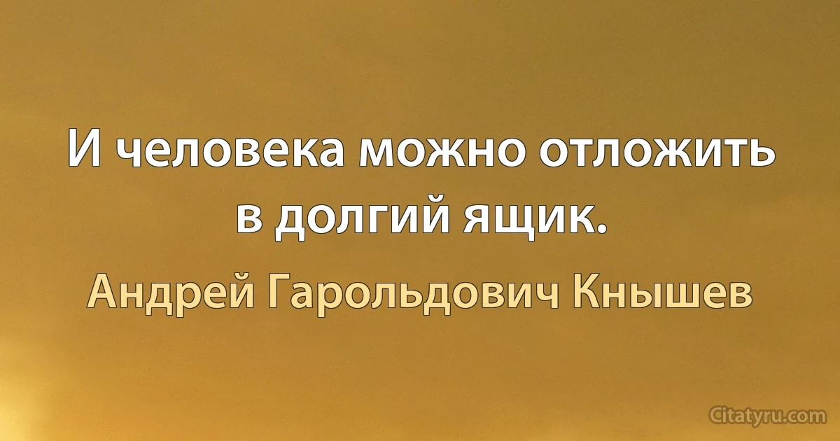 И человека можно отложить в долгий ящик. (Андрей Гарольдович Кнышев)