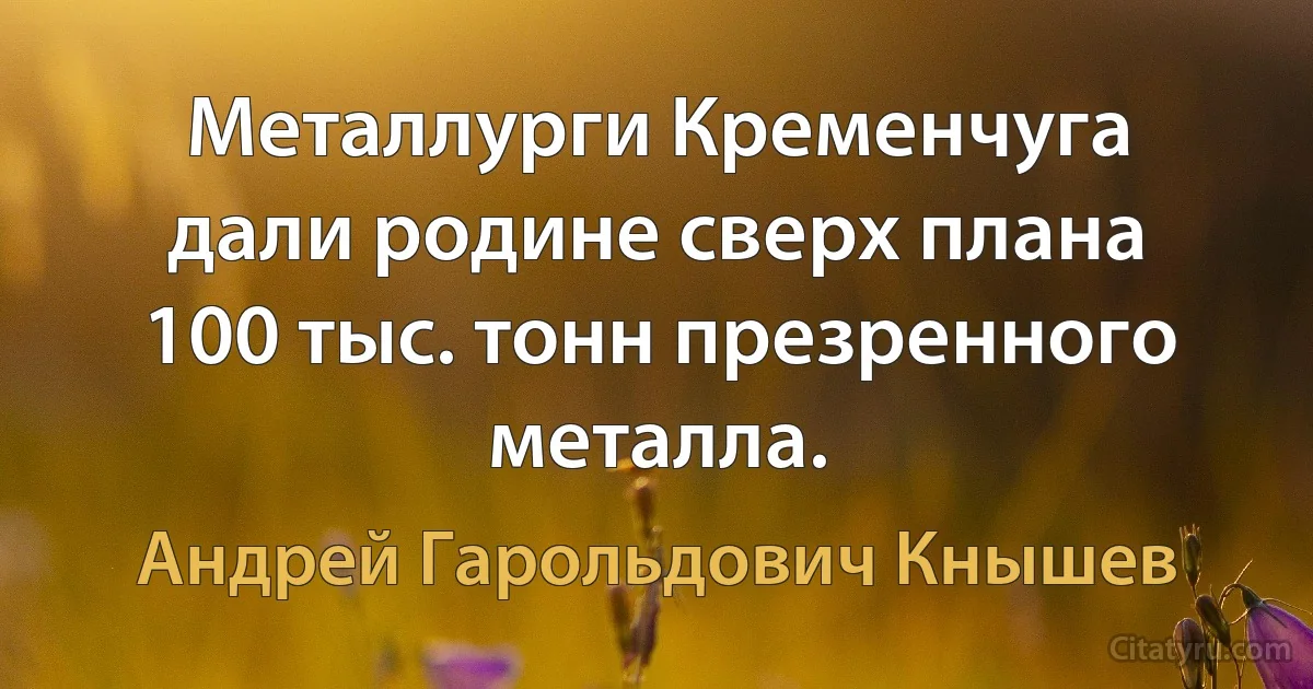 Металлурги Кременчуга дали родине сверх плана 100 тыс. тонн презренного металла. (Андрей Гарольдович Кнышев)