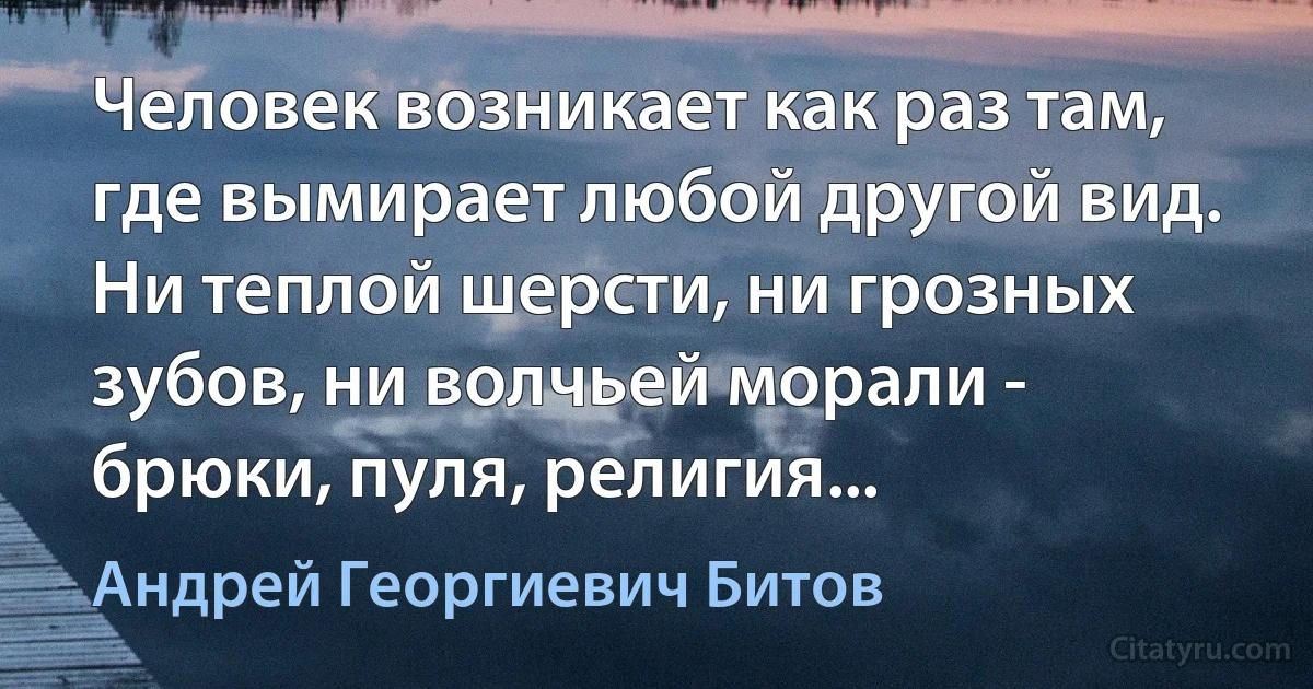 Человек возникает как раз там, где вымирает любой другой вид. Ни теплой шерсти, ни грозных зубов, ни волчьей морали - брюки, пуля, религия... (Андрей Георгиевич Битов)