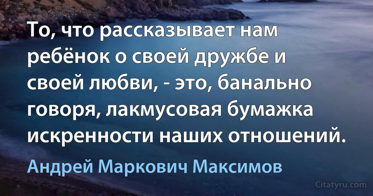 То, что рассказывает нам ребёнок о своей дружбе и своей любви, - это, банально говоря, лакмусовая бумажка искренности наших отношений. (Андрей Маркович Максимов)