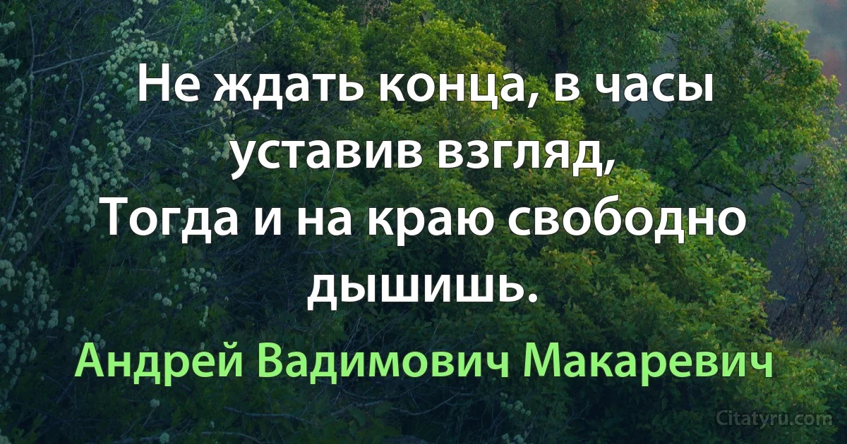 Не ждать конца, в часы уставив взгляд, 
Тогда и на краю свободно дышишь. (Андрей Вадимович Макаревич)