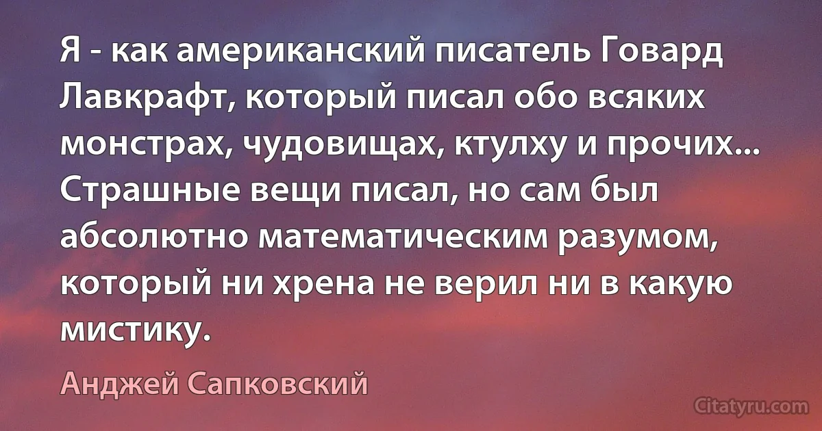 Я - как американский писатель Говард Лавкрафт, который писал обо всяких монстрах, чудовищах, ктулху и прочих... Страшные вещи писал, но сам был абсолютно математическим разумом, который ни хрена не верил ни в какую мистику. (Анджей Сапковский)