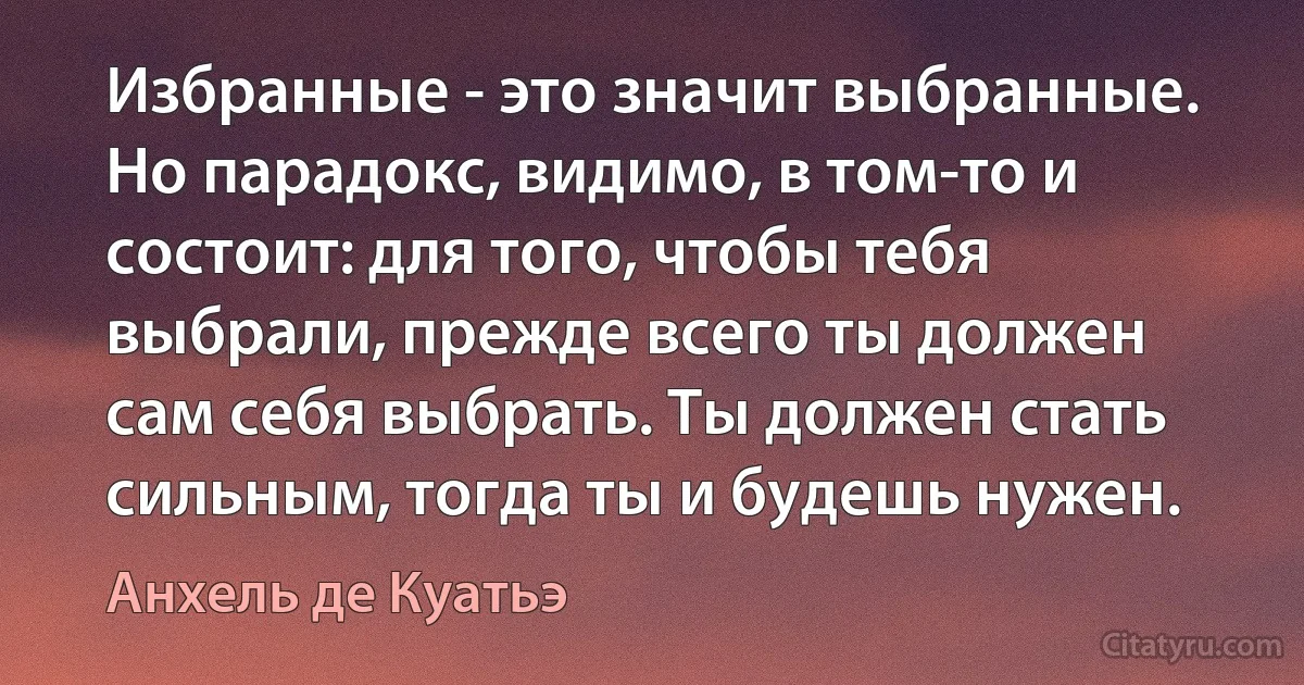 Избранные - это значит выбранные. Но парадокс, видимо, в том-то и состоит: для того, чтобы тебя выбрали, прежде всего ты должен сам себя выбрать. Ты должен стать сильным, тогда ты и будешь нужен. (Анхель де Куатьэ)