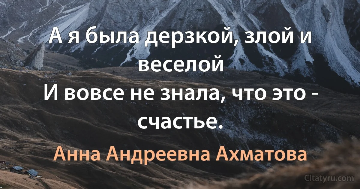 А я была дерзкой, злой и веселой 
И вовсе не знала, что это - счастье. (Анна Андреевна Ахматова)