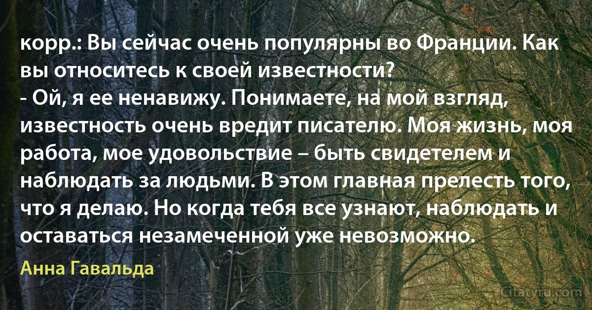 корр.: Вы сейчас очень популярны во Франции. Как вы относитесь к своей известности?
- Ой, я ее ненавижу. Понимаете, на мой взгляд, известность очень вредит писателю. Моя жизнь, моя работа, мое удовольствие – быть свидетелем и наблюдать за людьми. В этом главная прелесть того, что я делаю. Но когда тебя все узнают, наблюдать и оставаться незамеченной уже невозможно. (Анна Гавальда)