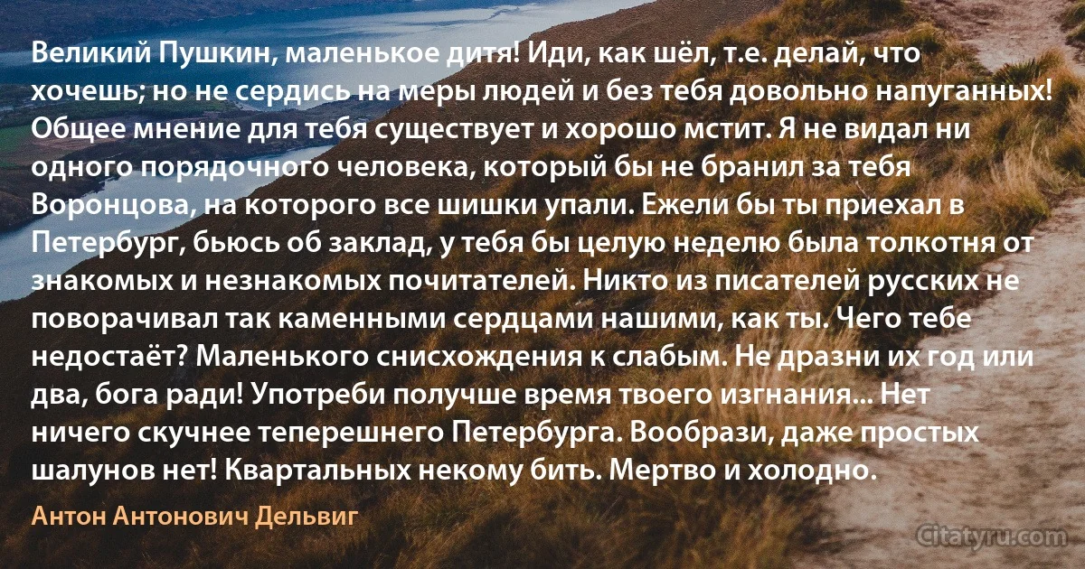 Великий Пушкин, маленькое дитя! Иди, как шёл, т.е. делай, что хочешь; но не сердись на меры людей и без тебя довольно напуганных! Общее мнение для тебя существует и хорошо мстит. Я не видал ни одного порядочного человека, который бы не бранил за тебя Воронцова, на которого все шишки упали. Ежели бы ты приехал в Петербург, бьюсь об заклад, у тебя бы целую неделю была толкотня от знакомых и незнакомых почитателей. Никто из писателей русских не поворачивал так каменными сердцами нашими, как ты. Чего тебе недостаёт? Маленького снисхождения к слабым. Не дразни их год или два, бога ради! Употреби получше время твоего изгнания... Нет ничего скучнее теперешнего Петербурга. Вообрази, даже простых шалунов нет! Квартальных некому бить. Мертво и холодно. (Антон Антонович Дельвиг)