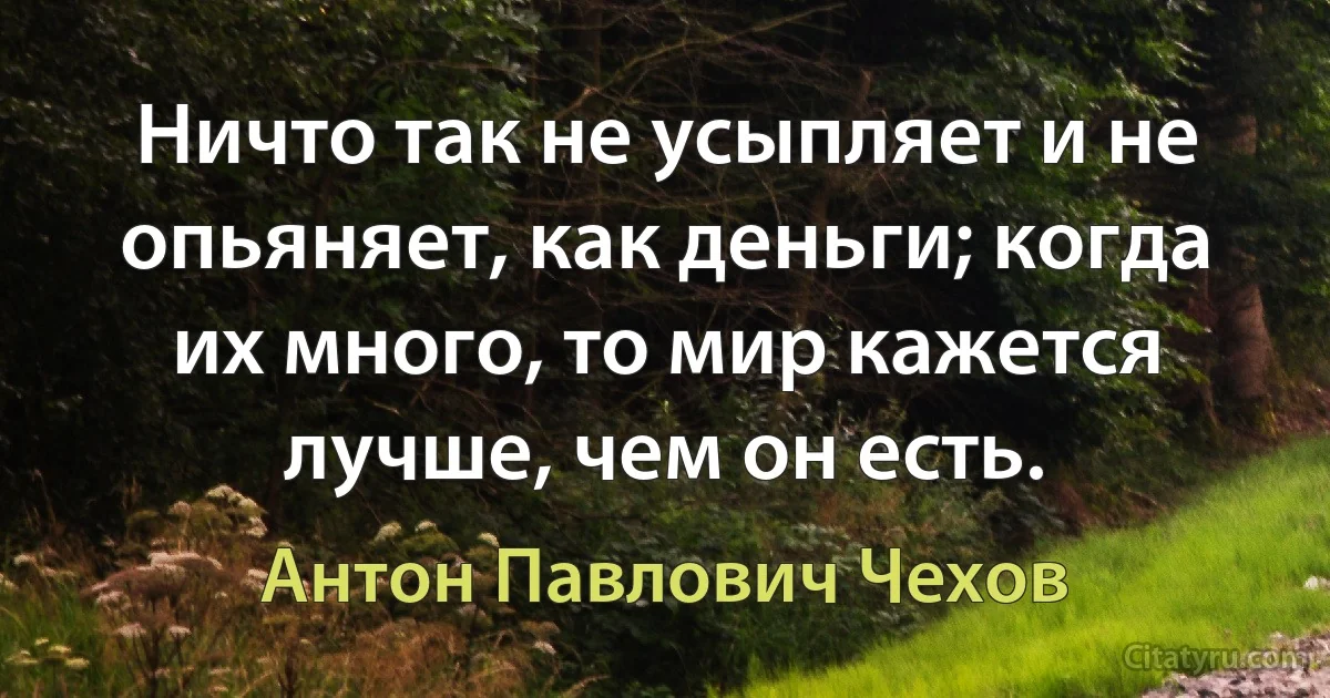 Ничто так не усыпляет и не опьяняет, как деньги; когда их много, то мир кажется лучше, чем он есть. (Антон Павлович Чехов)