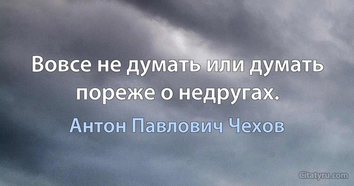 Вовсе не думать или думать пореже о недругах. (Антон Павлович Чехов)