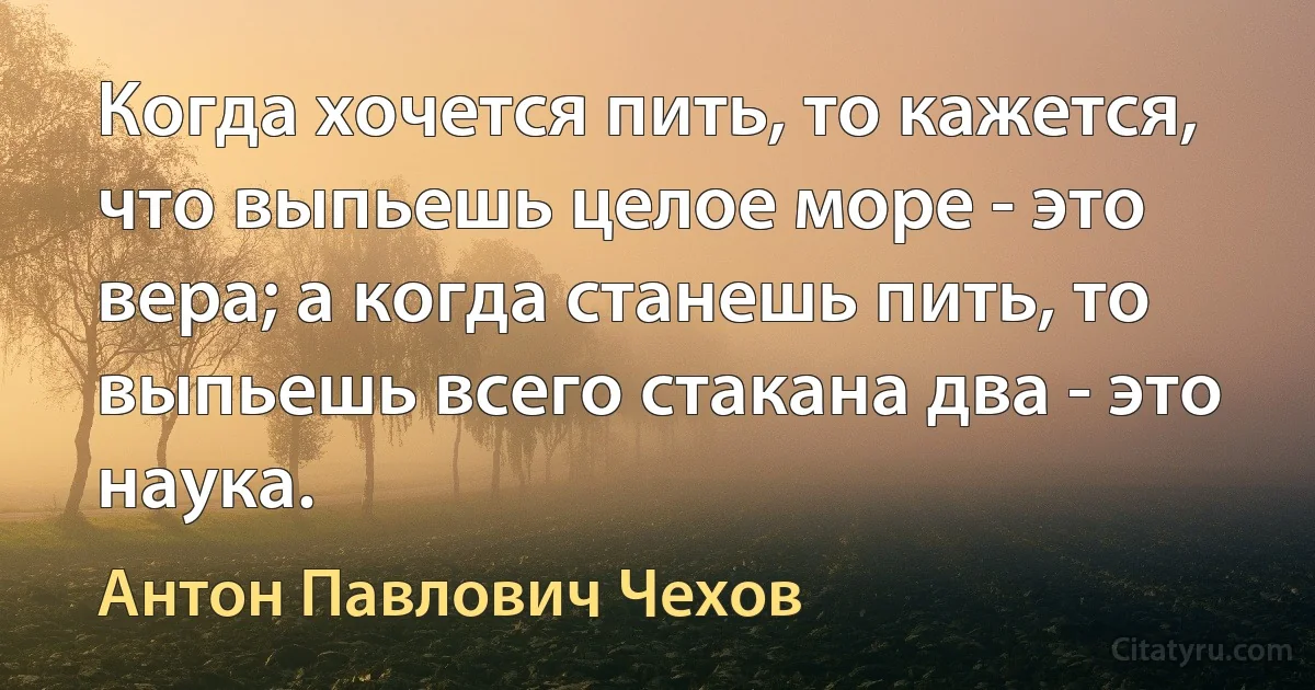 Когда хочется пить, то кажется, что выпьешь целое море - это вера; а когда станешь пить, то выпьешь всего стакана два - это наука. (Антон Павлович Чехов)