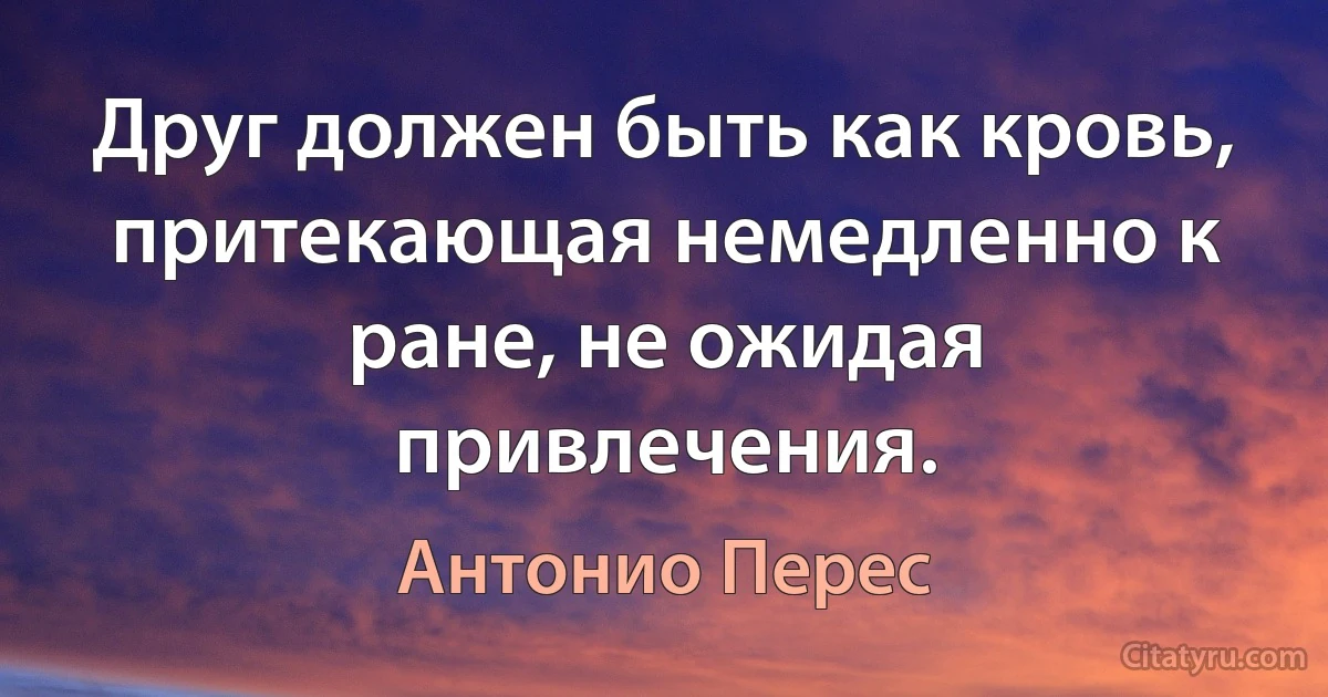 Друг должен быть как кровь, притекающая немедленно к ране, не ожидая привлечения. (Антонио Перес)