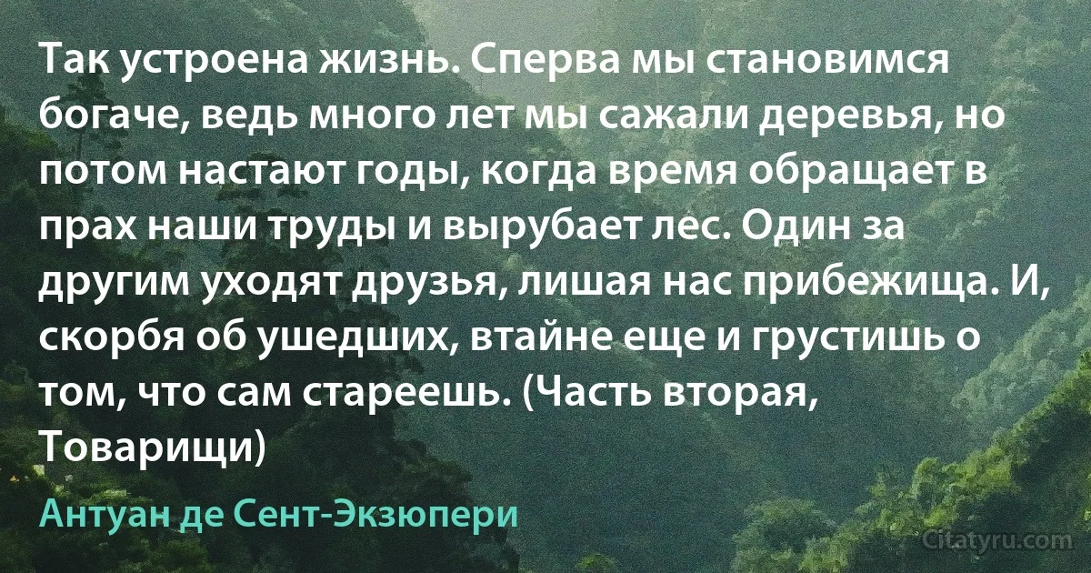 Так устроена жизнь. Сперва мы становимся богаче, ведь много лет мы сажали деревья, но потом настают годы, когда время обращает в прах наши труды и вырубает лес. Один за другим уходят друзья, лишая нас прибежища. И, скорбя об ушедших, втайне еще и грустишь о том, что сам стареешь. (Часть вторая, Товарищи) (Антуан де Сент-Экзюпери)