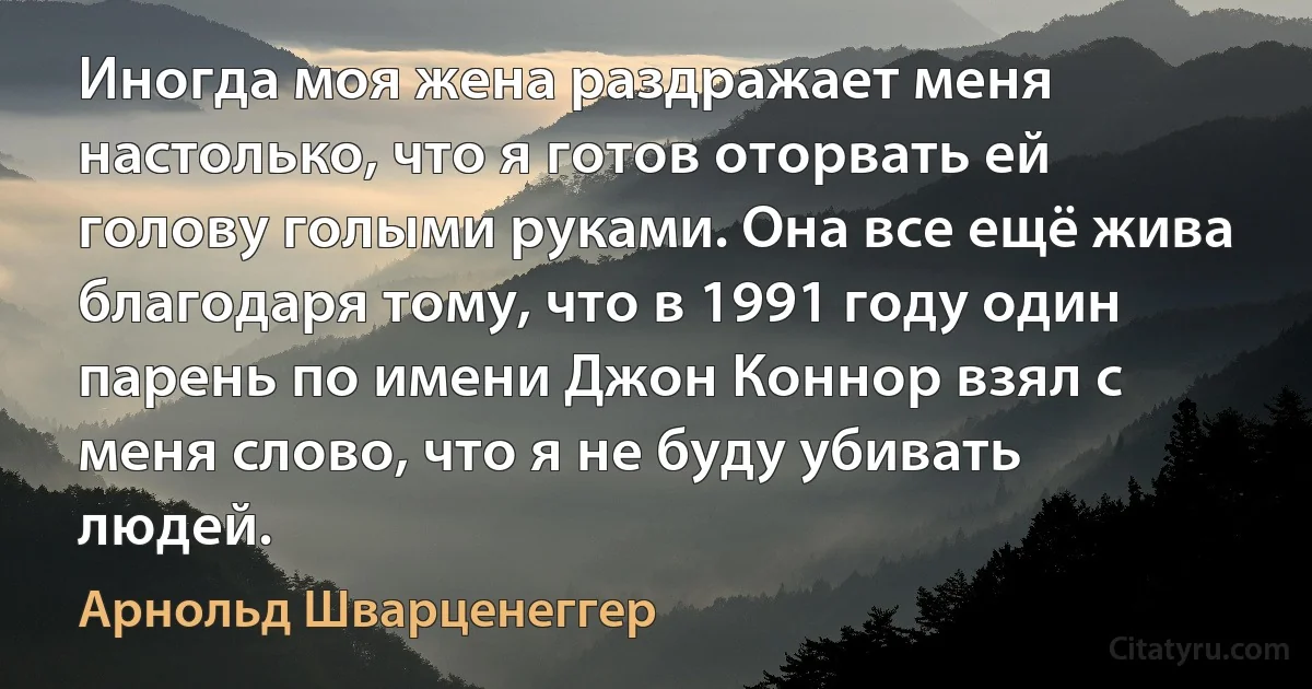 Иногда моя жена раздражает меня настолько, что я готов оторвать ей голову голыми руками. Она все ещё жива благодаря тому, что в 1991 году один парень по имени Джон Коннор взял с меня слово, что я не буду убивать людей. (Арнольд Шварценеггер)