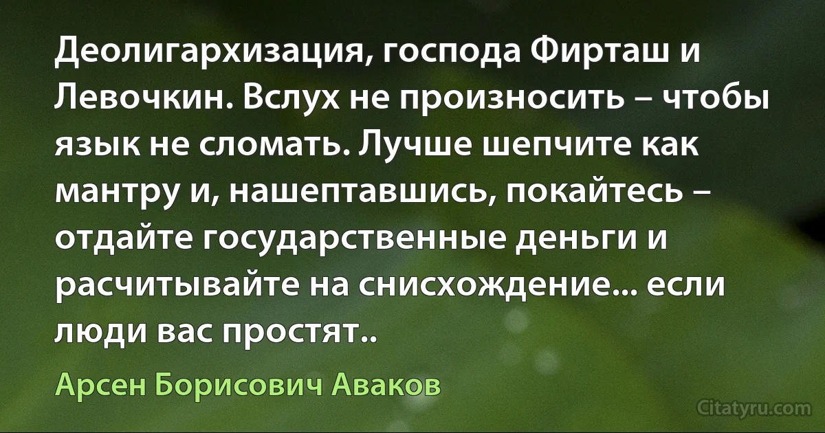 Деолигархизация, господа Фирташ и Левочкин. Вслух не произносить – чтобы язык не сломать. Лучше шепчите как мантру и, нашептавшись, покайтесь – отдайте государственные деньги и расчитывайте на снисхождение... если люди вас простят.. (Арсен Борисович Аваков)