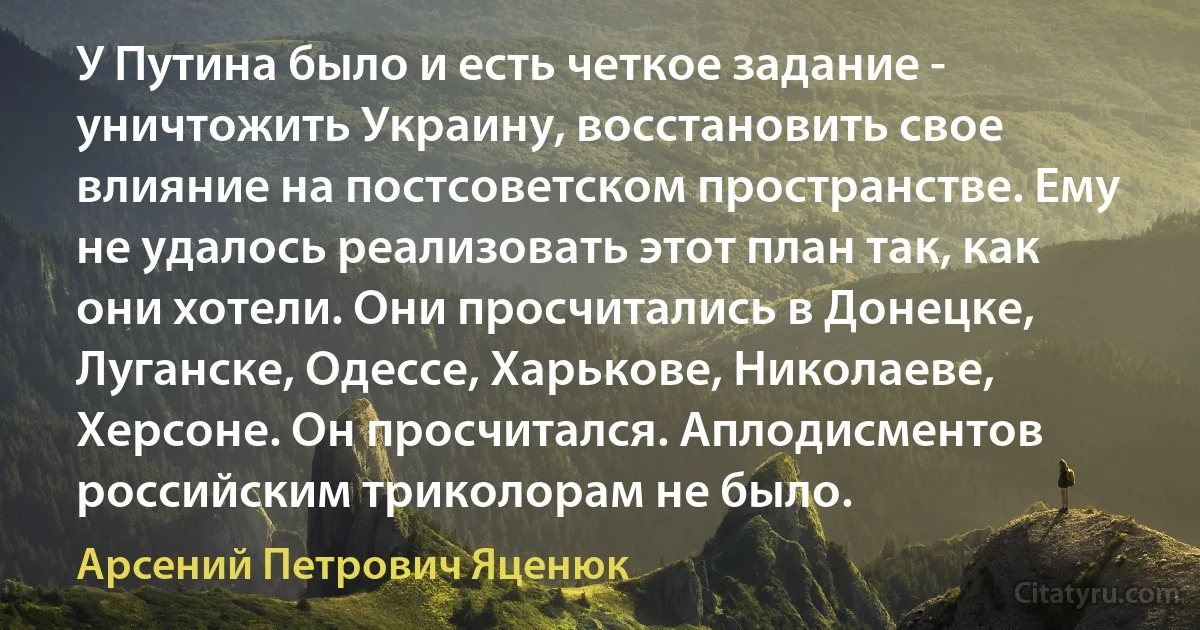 У Путина было и есть четкое задание - уничтожить Украину, восстановить свое влияние на постсоветском пространстве. Ему не удалось реализовать этот план так, как они хотели. Они просчитались в Донецке, Луганске, Одессе, Харькове, Николаеве, Херсоне. Он просчитался. Аплодисментов российским триколорам не было. (Арсений Петрович Яценюк)