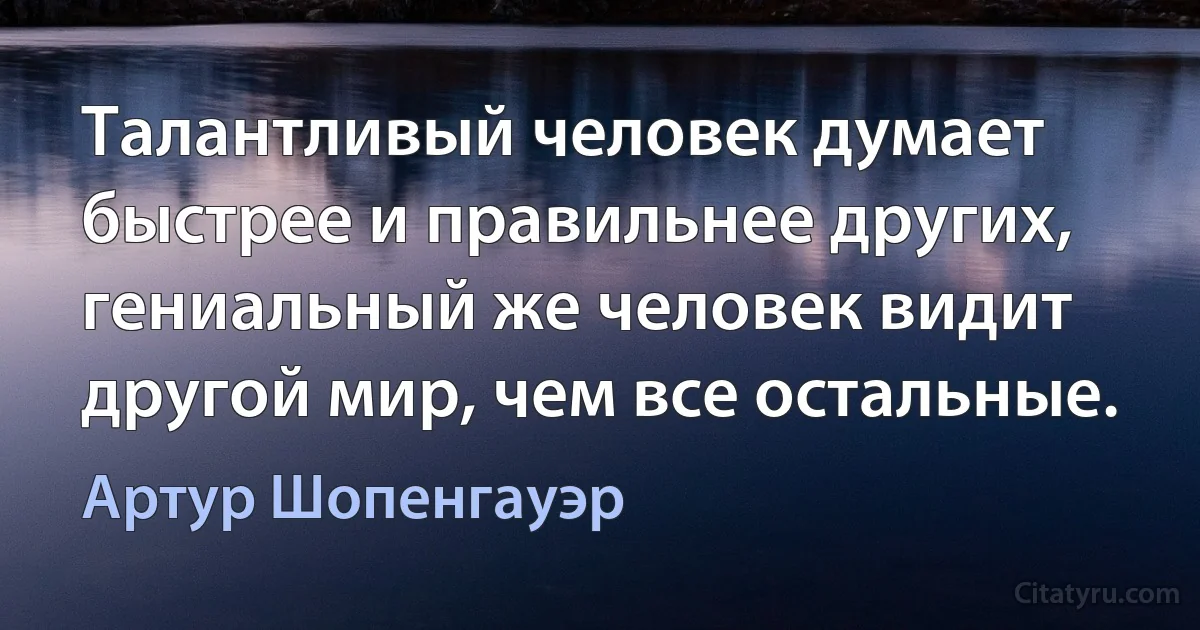 Tалантливый человек думает быстрее и правильнее других, гениальный же человек видит другой мир, чем все остальные. (Артур Шопенгауэр)